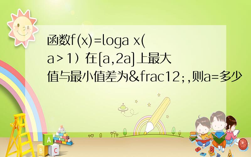 函数f(x)=loga x(a＞1）在[a,2a]上最大值与最小值差为½,则a=多少