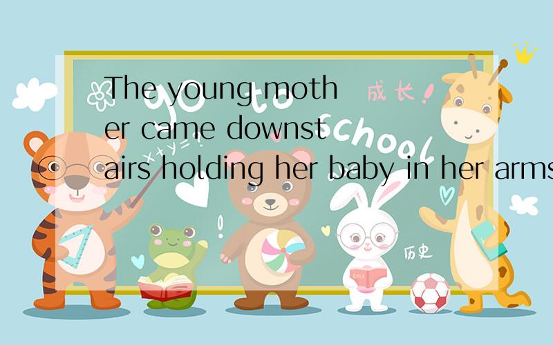 The young mother came downstairs holding her baby in her arms.在横线上填上适当的词,使两个句子的意思相同The young mother came downstairs _______ her baby _______ her arms.