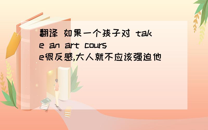 翻译 如果一个孩子对 take an art course很反感,大人就不应该强迫他