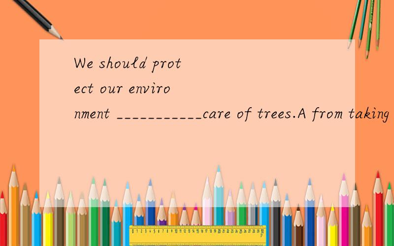 We should protect our environment ___________care of trees.A from taking B everything C through taking D to take