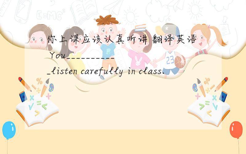 你上课应该认真听讲 翻译英语 You___________listen carefully in class.