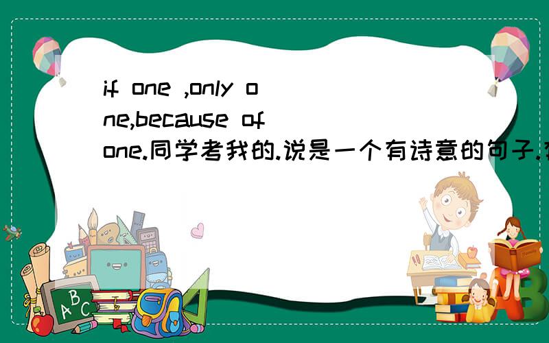 if one ,only one,because of one.同学考我的.说是一个有诗意的句子.有人知道吗?
