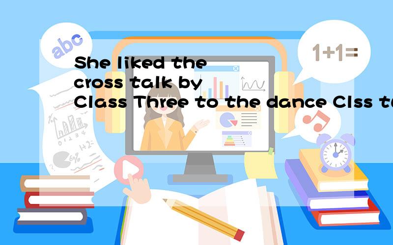 She liked the cross talk by Class Three to the dance Clss two.(保持意思不变)She ____ the cross talk by Class Three to the dance Clss two.