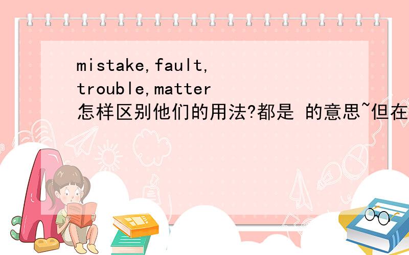 mistake,fault,trouble,matter怎样区别他们的用法?都是 的意思~但在什么情况下应怎样应用?