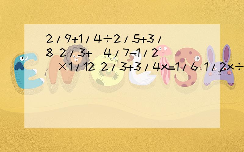 2/9+1/4÷2/5+3/8 2/3+（4/7-1/2）×1/12 2/3+3/4x=1/6 1/2x÷1/5=3/5 5x-3/5=16/15