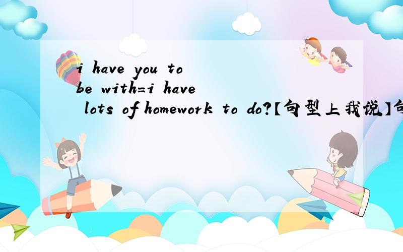 i have you to be with=i have lots of homework to do?【句型上我说】句型一样不?