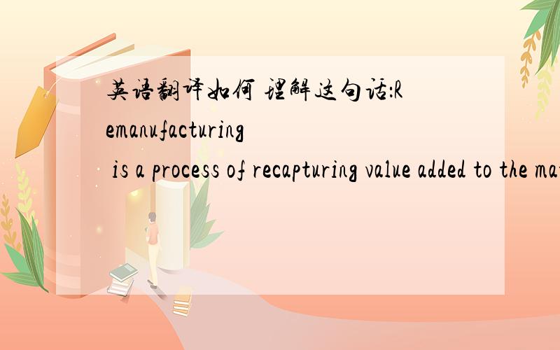 英语翻译如何 理解这句话：Remanufacturing is a process of recapturing value added to the material when a product was first manufactured.