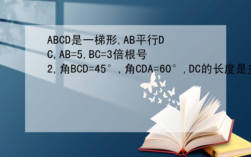 ABCD是一梯形,AB平行DC,AB=5,BC=3倍根号2,角BCD=45°,角CDA=60°,DC的长度是多少?我的程度只有初2 希望大家的理据 可以我了解到的~8+根号3 thx.