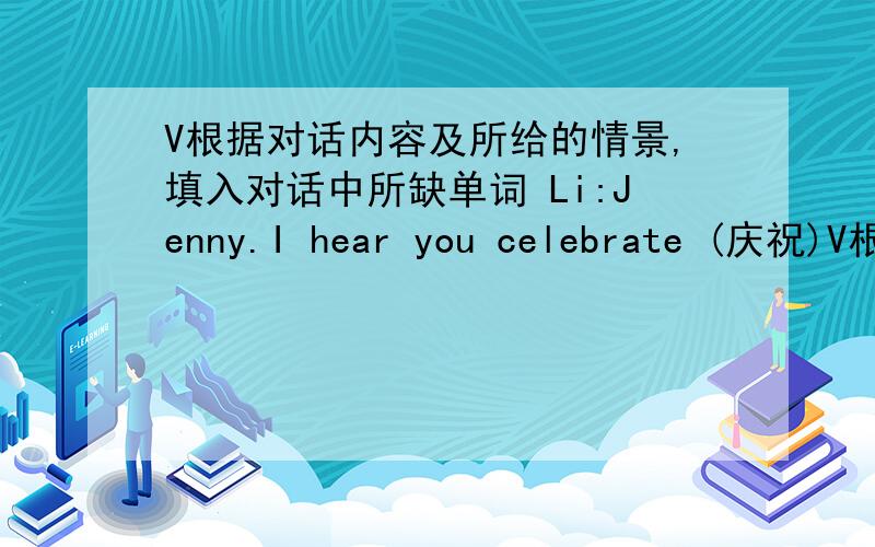 V根据对话内容及所给的情景,填入对话中所缺单词 Li:Jenny.I hear you celebrate (庆祝)V根据对话内容及所给的情景,填入对话中所缺单词 Li:Jenny.I hear you celebrate (庆祝) Mothers' Day each year.____________ is Mo