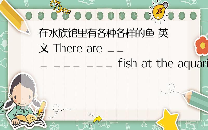 在水族馆里有各种各样的鱼 英文 There are ___ ___ ___ fish at the aquarium
