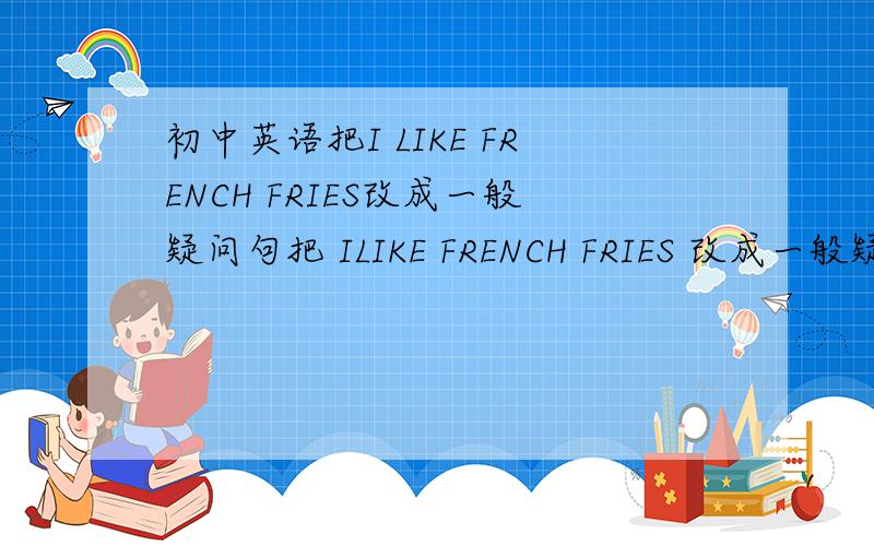 初中英语把I LIKE FRENCH FRIES改成一般疑问句把 ILIKE FRENCH FRIES 改成一般疑问句