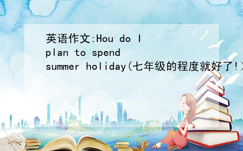 英语作文:Hou do I plan to spend summer holiday(七年级的程度就好了!）