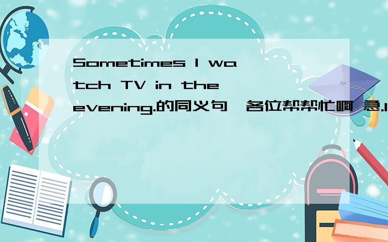 Sometimes I watch TV in the evening.的同义句、各位帮帮忙啊 急.I watch TV ____ ____ in the evening.