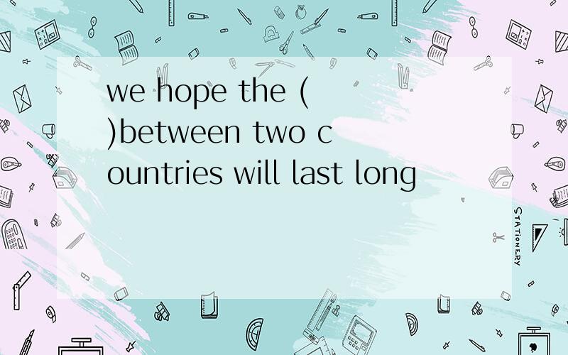 we hope the ( )between two countries will last long