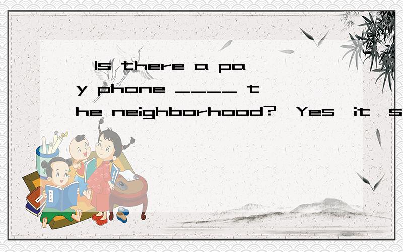 —Is there a pay phone ____ the neighborhood?—Yes,it's ____ Center Street ____ the right.A.in,down,on B.on,on,is C.in,on,is D.on,down,on为什么选A?