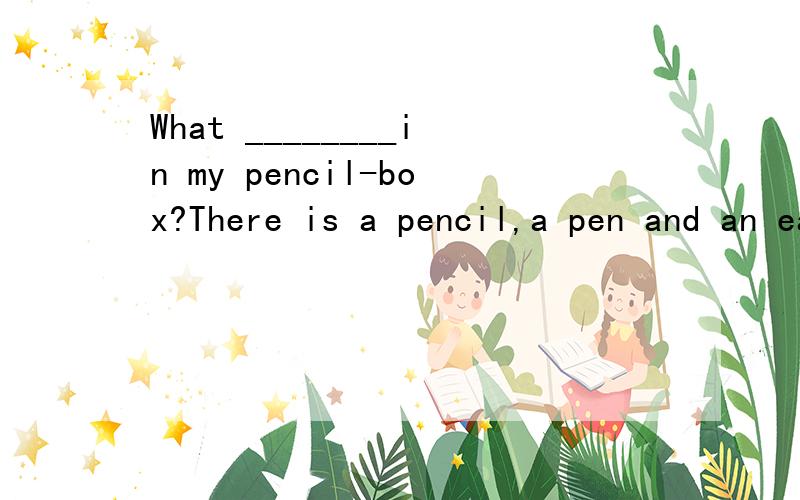 What ________in my pencil-box?There is a pencil,a pen and an easer in it.