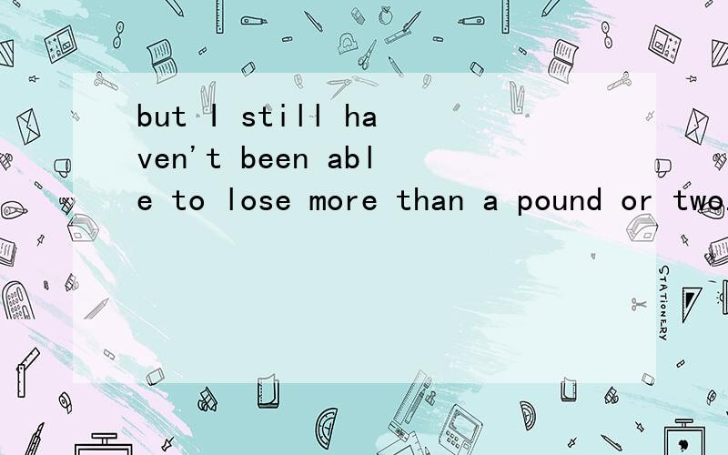 but I still haven't been able to lose more than a pound or two.