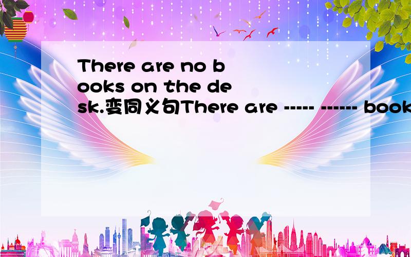 There are no books on the desk.变同义句There are ----- ------ books on the desk.