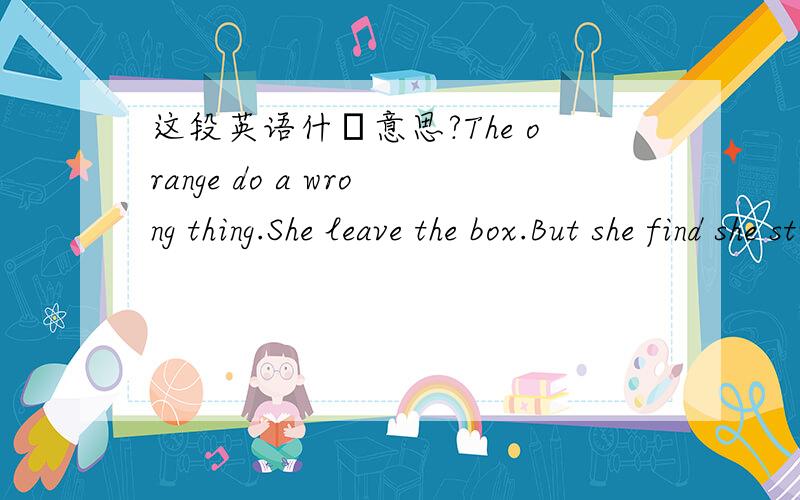 这段英语什麼意思?The orange do a wrong thing.She leave the box.But she find she still love the box.But the orange because the face and the zizun ,so she doesn't talk to box about she's love.The box doesn't love her now.So she often cry in the