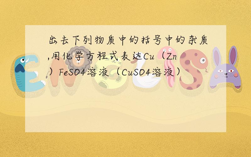 出去下列物质中的括号中的杂质,用化学方程式表达Cu（Zn）FeSO4溶液（CuSO4溶液）