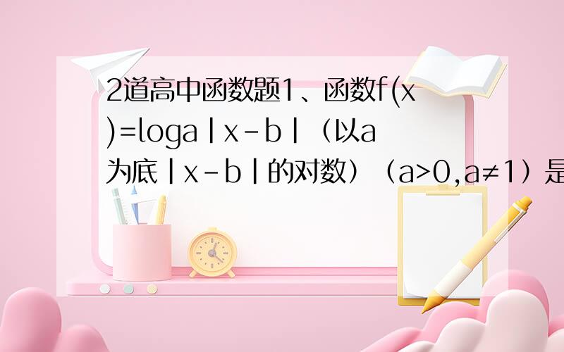 2道高中函数题1、函数f(x)=loga|x-b|（以a为底|x-b|的对数）（a>0,a≠1）是偶函数,且在（0,+∞）上单调递减,则A.f(a-3)≤f(b-2)  B.f(a-3)＞f(b-2) C.f(a-3)≥f(b-2)  D.f(a-3)＜f(b-2)2、f(x)=b[1-2/(1+2^x)]+asinx+3（a,b
